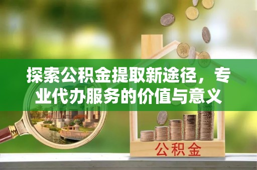 霍林郭勒探索公积金提取新途径，专业代办服务的价值与意义