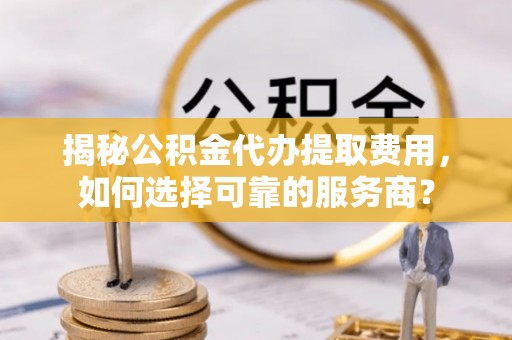 霍林郭勒揭秘公积金代办提取费用，如何选择可靠的服务商？