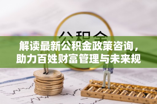 霍林郭勒解读最新公积金政策咨询，助力百姓财富管理与未来规划