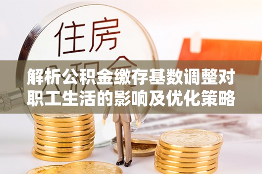 霍林郭勒解析公积金缴存基数调整对职工生活的影响及优化策略