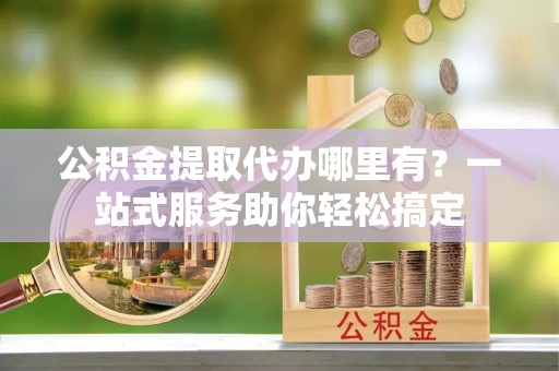 霍林郭勒公积金提取代办哪里有？一站式服务助你轻松搞定
