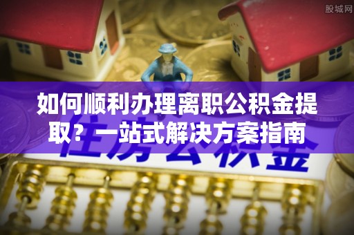 霍林郭勒如何顺利办理离职公积金提取？一站式解决方案指南
