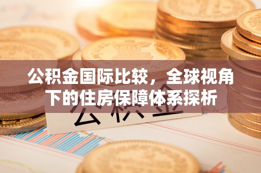 霍林郭勒公积金国际比较，全球视角下的住房保障体系探析