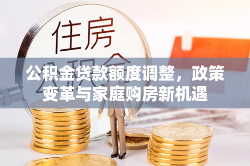 霍林郭勒公积金贷款额度调整，政策变革与家庭购房新机遇