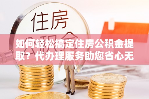 霍林郭勒如何轻松搞定住房公积金提取？代办理服务助您省心无忧