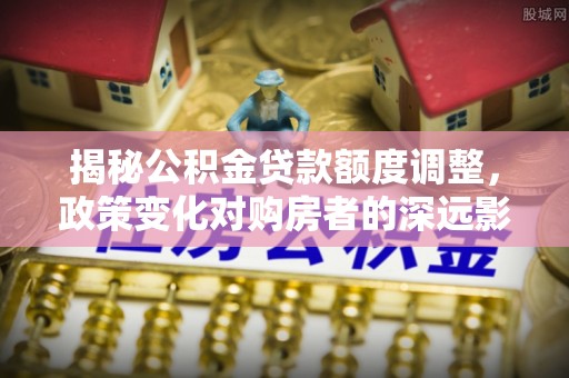 霍林郭勒揭秘公积金贷款额度调整，政策变化对购房者的深远影响