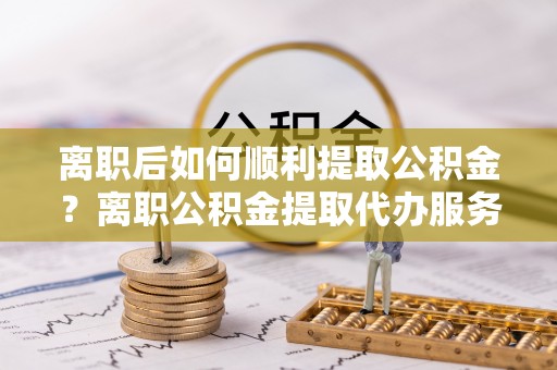 霍林郭勒离职后如何顺利提取公积金？离职公积金提取代办服务全解析