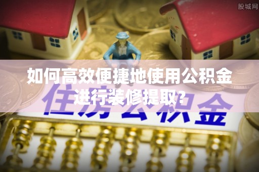 霍林郭勒如何高效便捷地使用公积金进行装修提取？