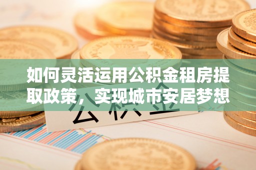 霍林郭勒如何灵活运用公积金租房提取政策，实现城市安居梦想