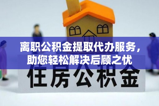 霍林郭勒离职公积金提取代办服务，助您轻松解决后顾之忧